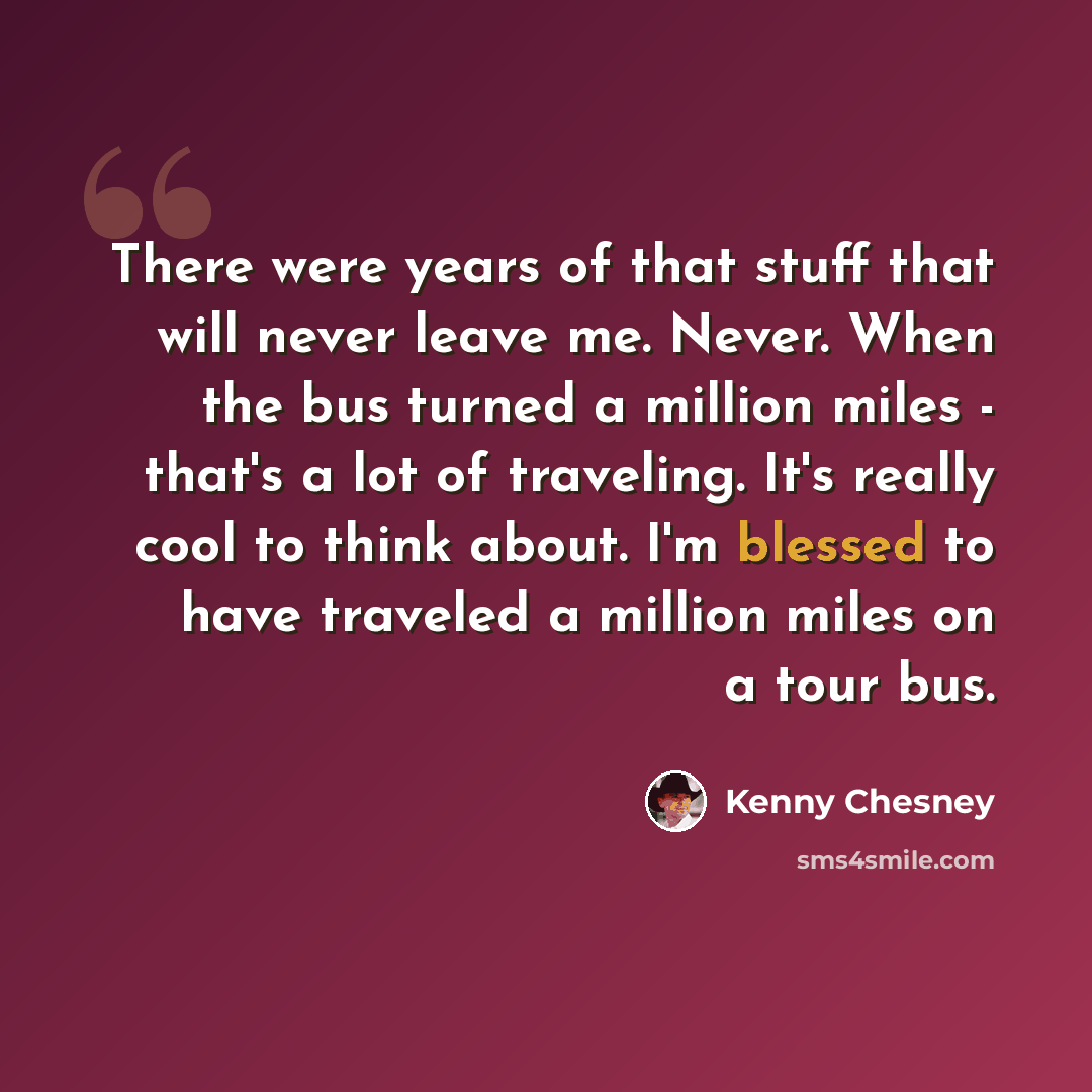 “There were years of that stuff that will never leave me. Never. When the bus turned a million miles - that's a lot of traveling. It's really cool to think about. I'm blessed to have traveled a million miles on a tour bus.” quote by Kenny Chesney