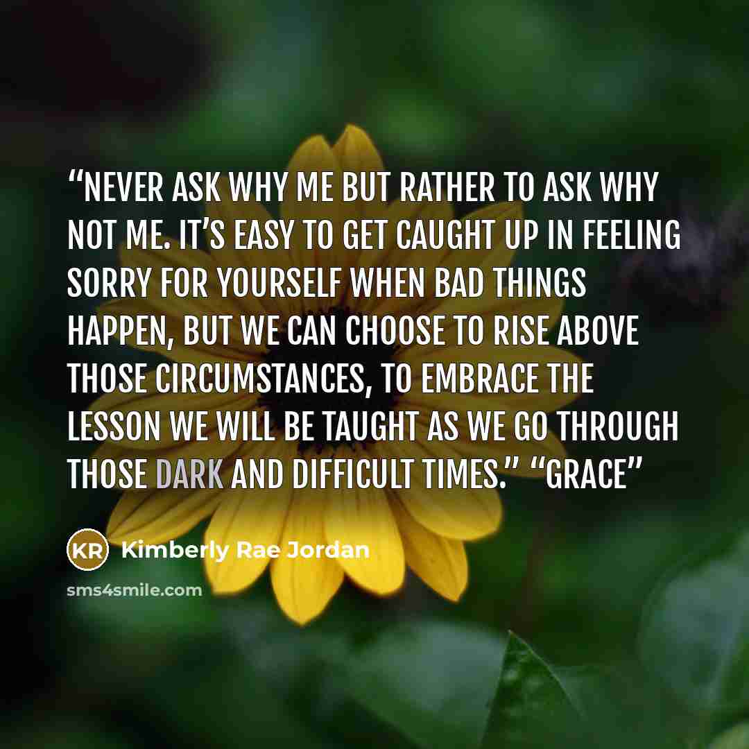 “never ask why me but rather to ask why not me. It’s easy to get caught up in feeling sorry for yourself when bad things happen, but we can choose to rise above those circumstances, to embrace the lesson we will be taught as we go through those dark and difficult times.” “Grace” quote by Kimberly Rae Jordan
