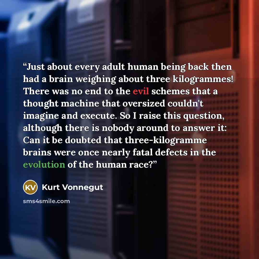 “Just about every adult human being back then had a brain weighing about three kilogrammes! There was no end to the evil schemes that a thought machine that oversized couldn't imagine and execute. So I raise this question, although there is nobody around to answer it: Can it be doubted that…” quote by Kurt Vonnegut