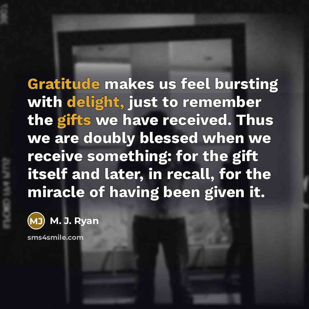 “Gratitude makes us feel bursting with delight, just to remember the gifts we have received. Thus we are doubly blessed when we receive something: for the gift itself and later, in recall, for the miracle of having been given it.” quote by M. J. Ryan