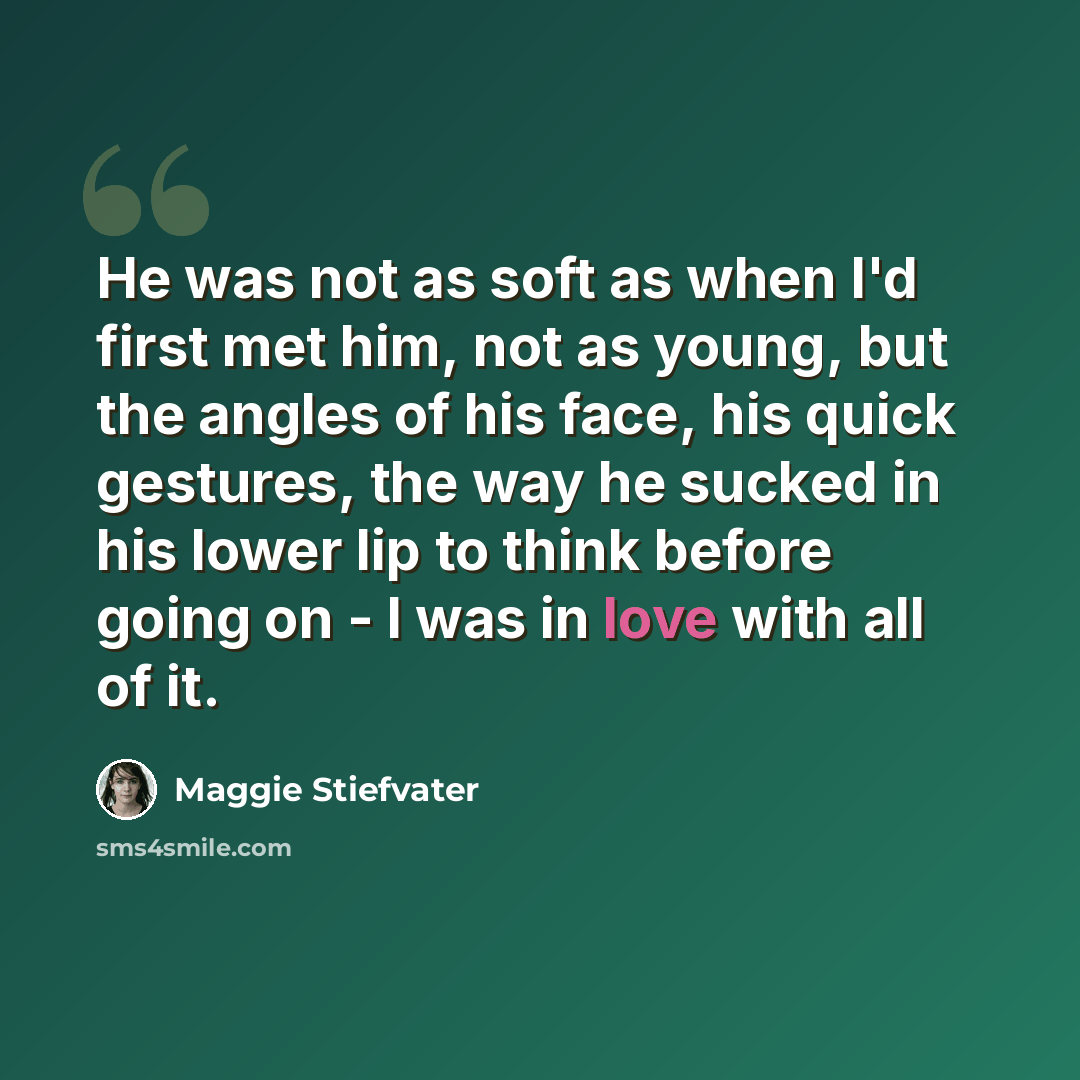 “He was not as soft as when I'd first met him, not as young, but the angles of his face, his quick gestures, the way he sucked in his lower lip to think before going on - I was in love with all of it.” quote by Maggie Stiefvater