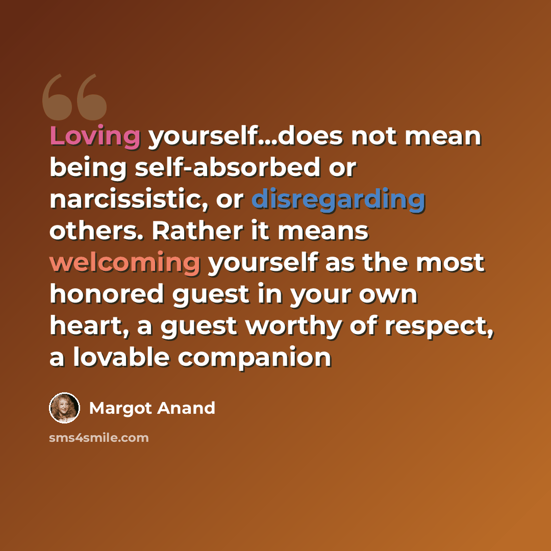 “Loving yourself...does not mean being self-absorbed or narcissistic, or disregarding others. Rather it means welcoming yourself as the most honored guest in your own heart, a guest worthy of respect, a lovable companion” quote by Margot Anand