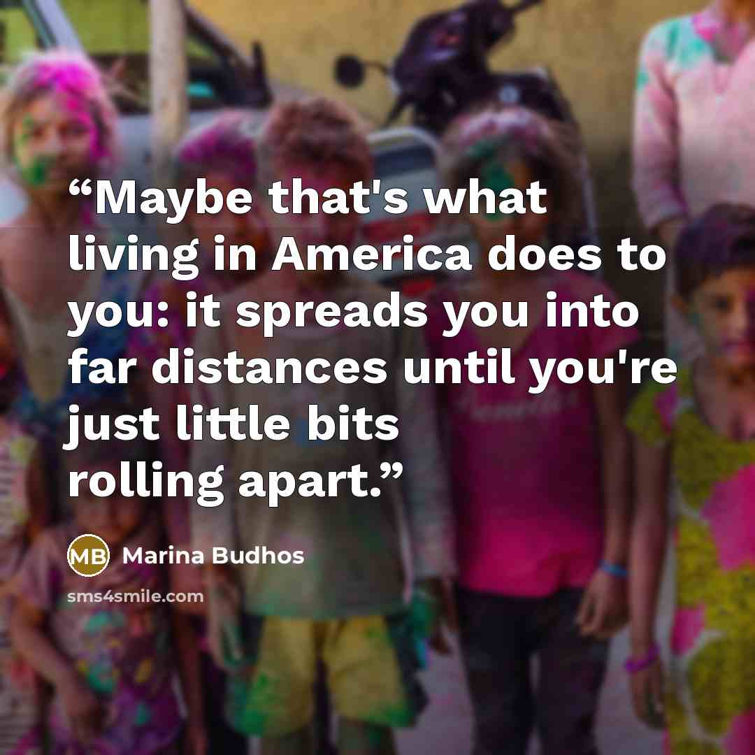 “Maybe that's what living in America does to you: it spreads you into far distances until you're just little bits rolling apart.” quote by Marina Budhos