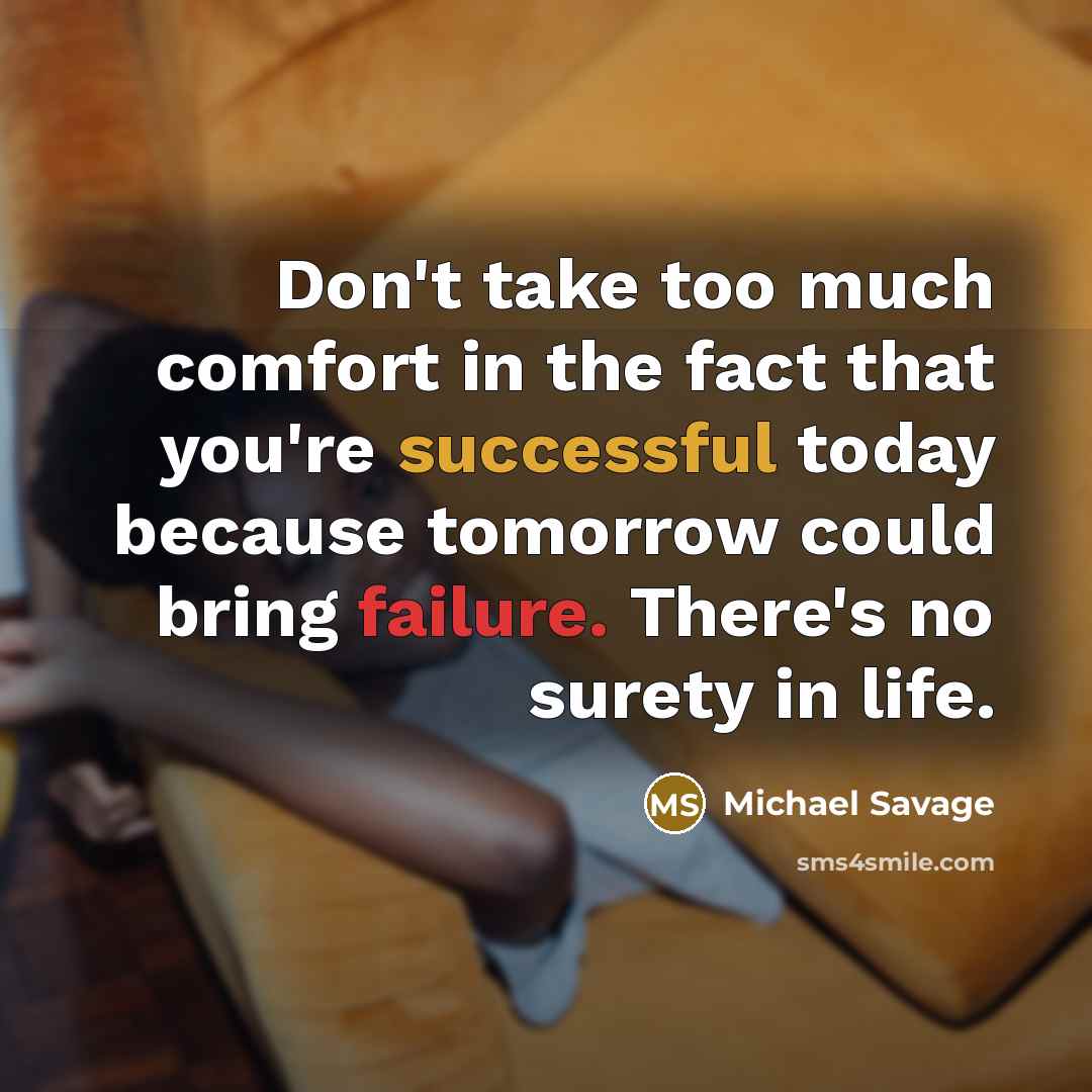 “Don't take too much comfort in the fact that you're successful today because tomorrow could bring failure. There's no surety in life.” quote by Michael Savage