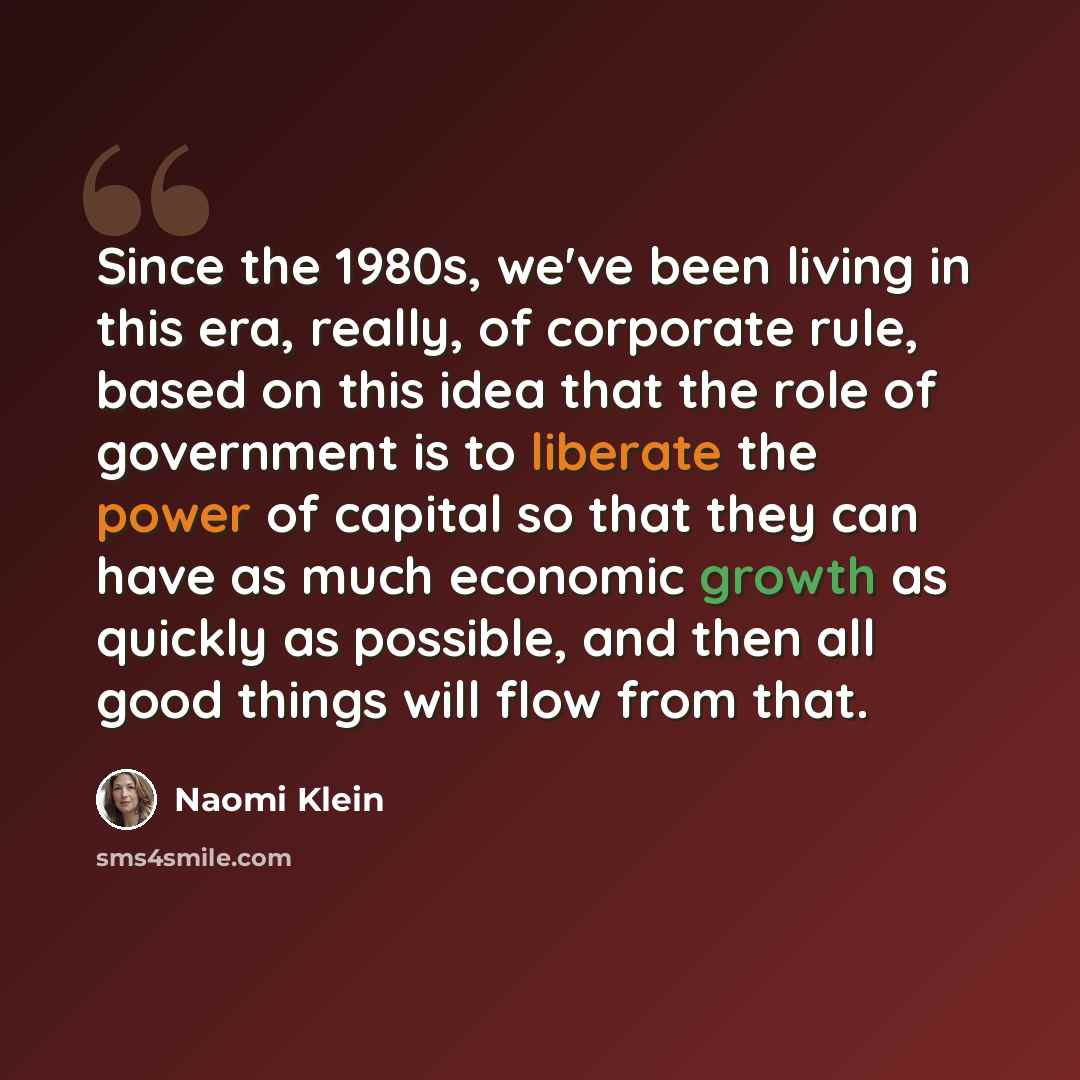 “Since the 1980s, we've been living in this era, really, of corporate rule, based on this idea that the role of government is to liberate the power of capital so that they can have as much economic growth as quickly as possible, and then all good things will flow from that.” quote by Naomi Klein
