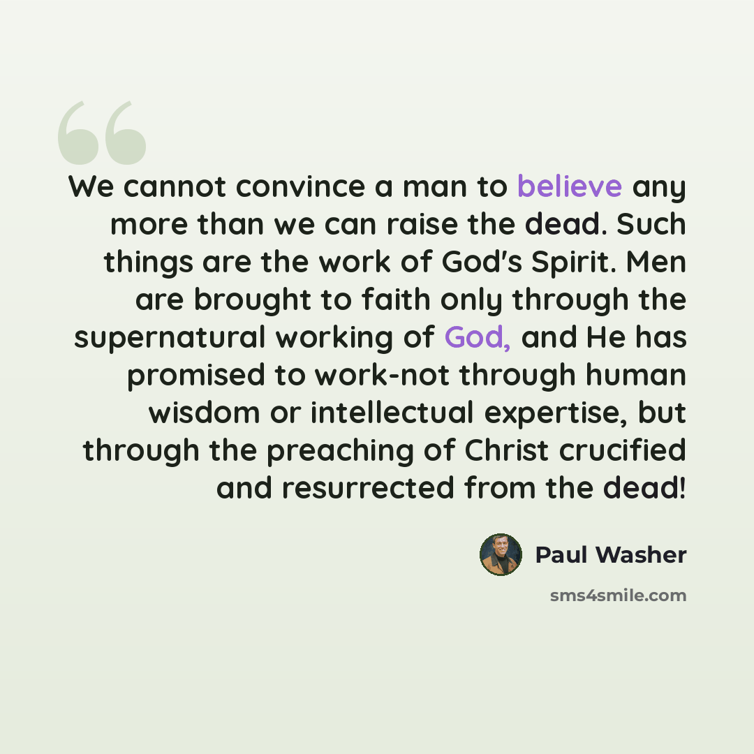 “We cannot convince a man to believe any more than we can raise the dead. Such things are the work of God's Spirit. Men are brought to faith only through the supernatural working of God, and He has promised to work-not through human wisdom or intellectual expertise, but through the preaching of…” quote by Paul Washer
