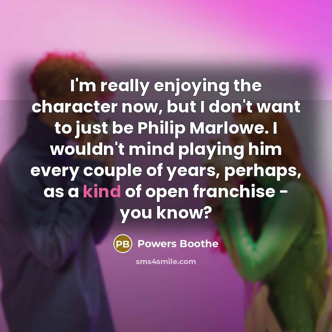 “I'm really enjoying the character now, but I don't want to just be Philip Marlowe. I wouldn't mind playing him every couple of years, perhaps, as a kind of open franchise - you know?” quote by Powers Boothe