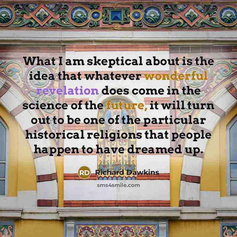 “What I am skeptical about is the idea that whatever wonderful revelation does come in the science of the future, it will turn out to be one of the particular historical religions that people happen to have dreamed up.” quote by Richard Dawkins