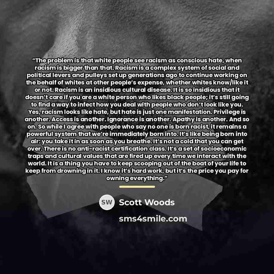 “The problem is that white people see racism as conscious hate, when racism is bigger than that. Racism is a complex system of social and political levers and pulleys set up generations ago to continue working on the behalf of whites at other people’s expense, whether whites know/like it or not…” quote by scott woods