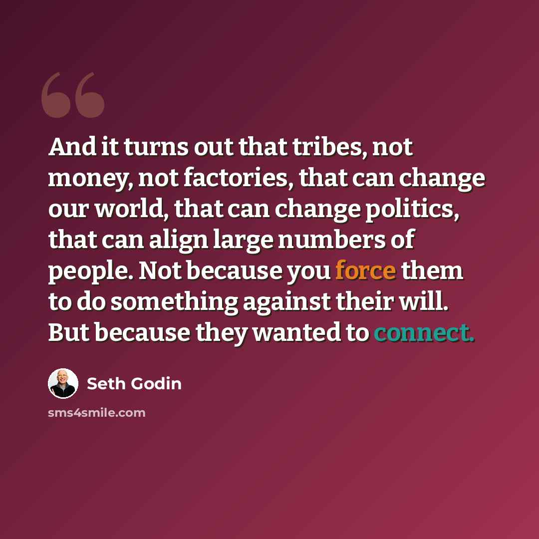 “And it turns out that tribes, not money, not factories, that can change our world, that can change politics, that can align large numbers of people. Not because you force them to do something against their will. But because they wanted to connect.” quote by Seth Godin