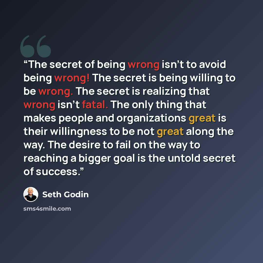 “The secret of being wrong isn't to avoid being wrong! The secret is being willing to be wrong. The secret is realizing that wrong isn't fatal. The only thing that makes people and organizations great is their willingness to be not great along the way. The desire to fail on the way to reaching a…” quote by Seth Godin