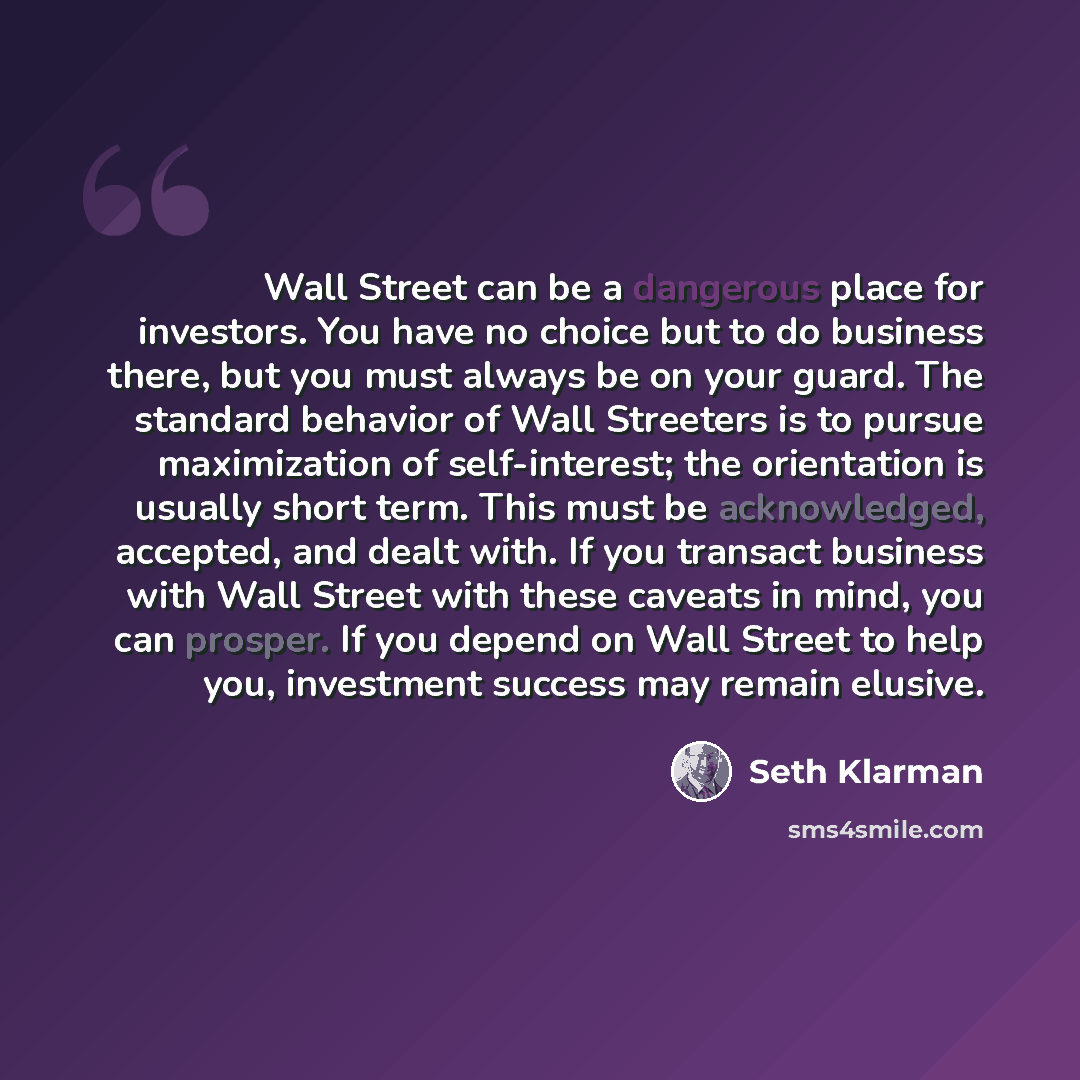 “Wall Street can be a dangerous place for investors. You have no choice but to do business there, but you must always be on your guard. The standard behavior of Wall Streeters is to pursue maximization of self-interest; the orientation is usually short term. This must be acknowledged, accepted, and…” quote by Seth Klarman