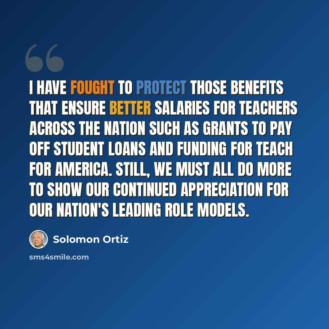 “I have fought to protect those benefits that ensure better salaries for teachers across the Nation such as grants to pay off student loans and funding for Teach for America. Still, we must all do more to show our continued appreciation for our Nation's leading role models.” quote by Solomon Ortiz