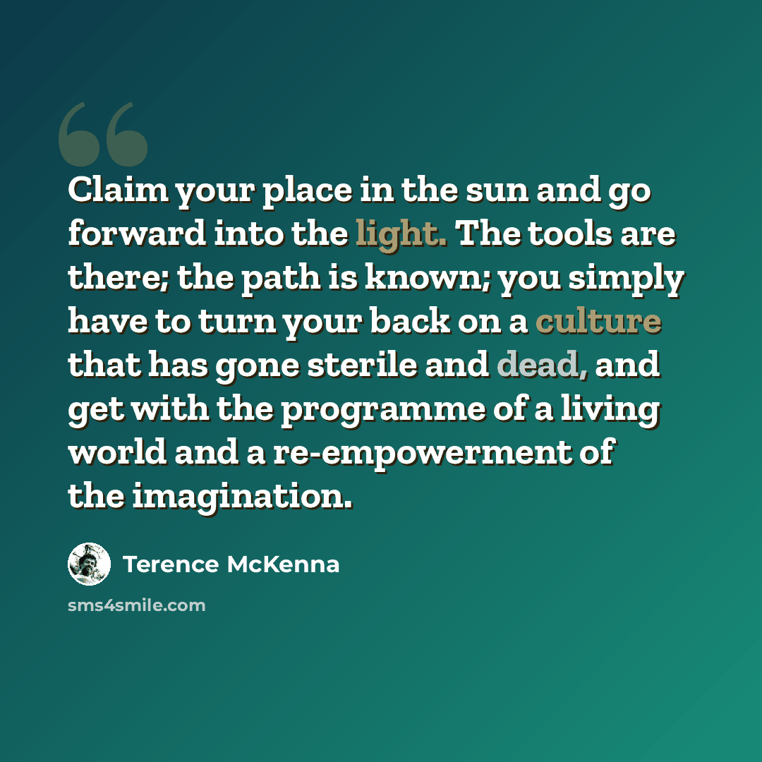 “Claim your place in the sun and go forward into the light. The tools are there; the path is known; you simply have to turn your back on a culture that has gone sterile and dead, and get with the programme of a living world and a re-empowerment of the imagination.” quote by Terence McKenna