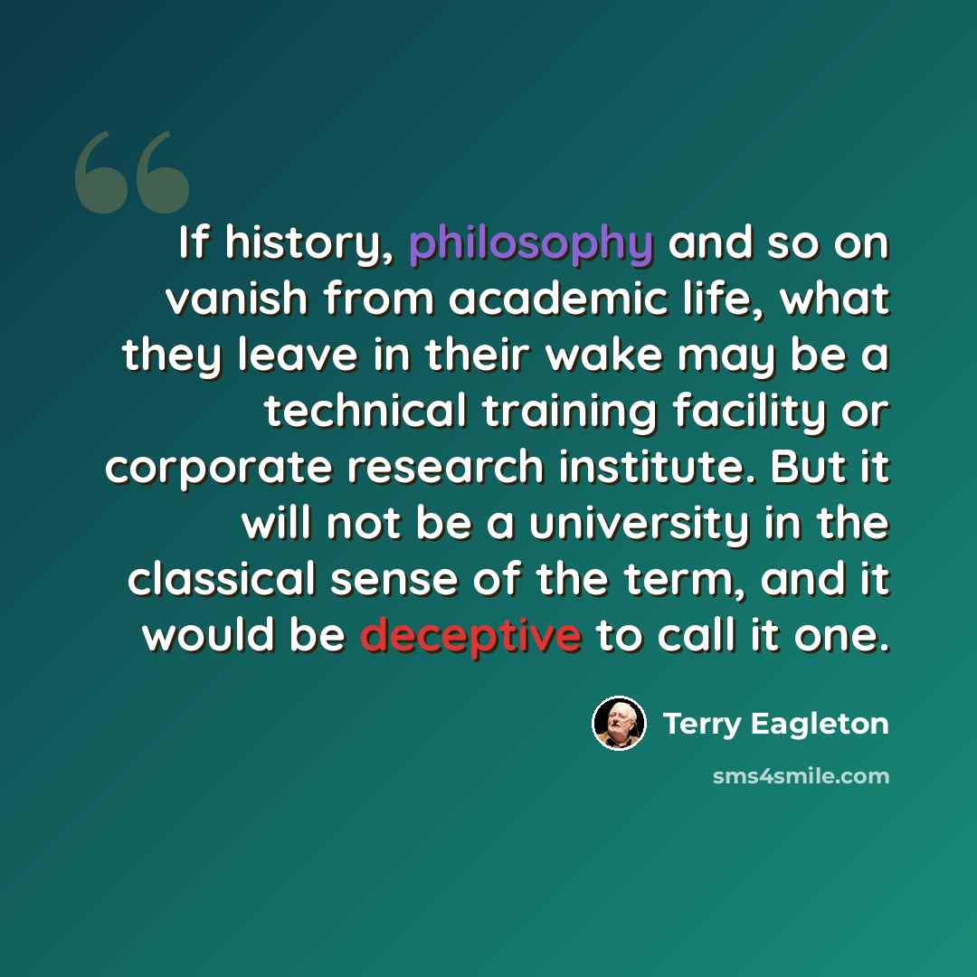 “If history, philosophy and so on vanish from academic life, what they leave in their wake may be a technical training facility or corporate research institute. But it will not be a university in the classical sense of the term, and it would be deceptive to call it one.” quote by Terry Eagleton