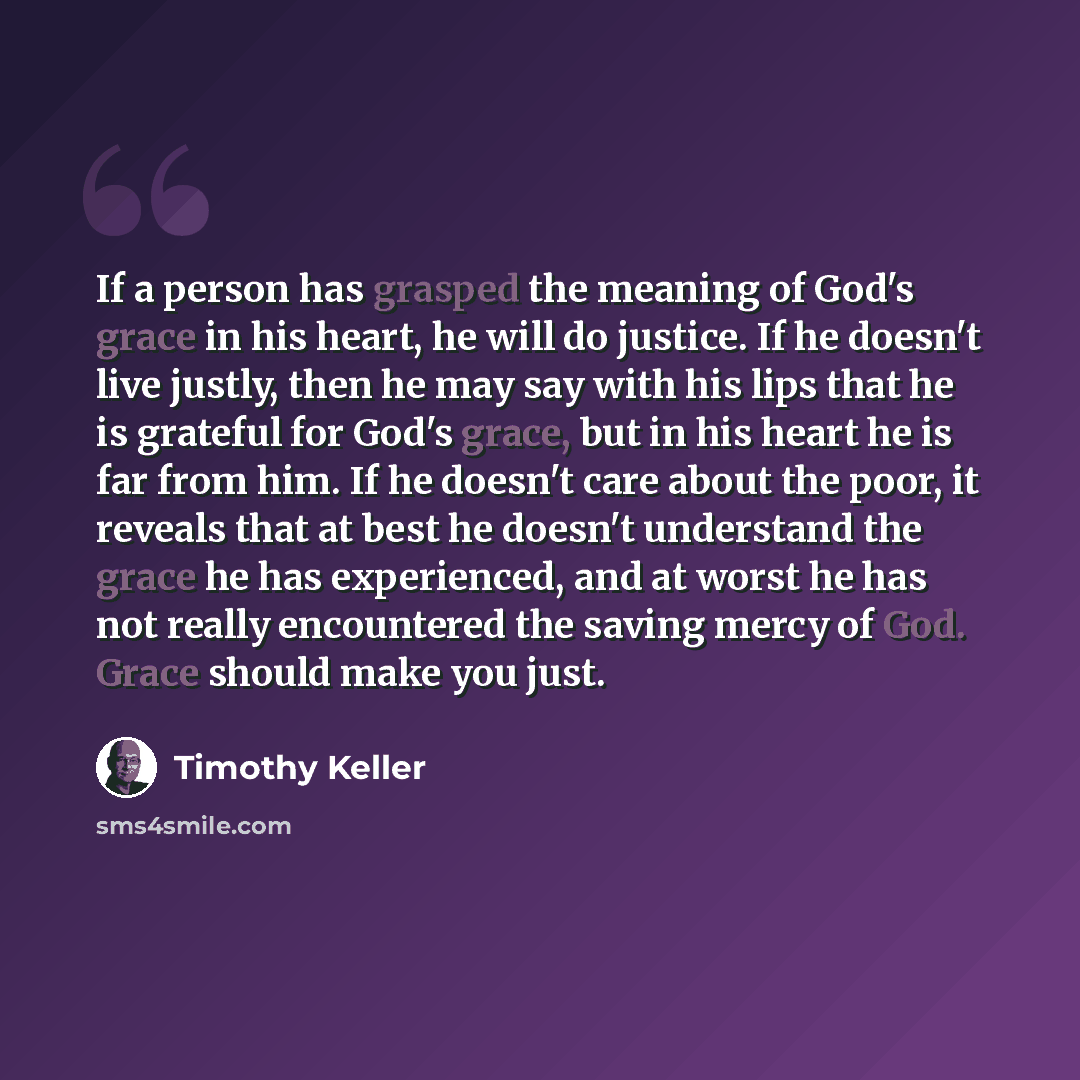 “If a person has grasped the meaning of God's grace in his heart, he will do justice. If he doesn't live justly, then he may say with his lips that he is grateful for God's grace, but in his heart he is far from him. If he doesn't care about the poor, it reveals that at best he doesn't understand…” quote by Timothy Keller