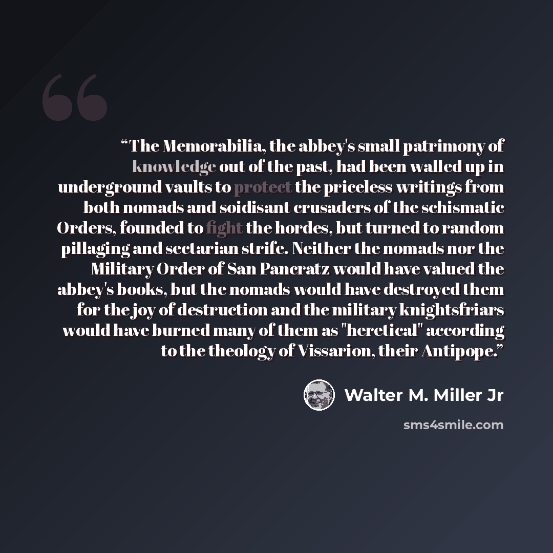 “The Memorabilia, the abbey's small patrimony of knowledge out of the past, had been walled up in underground vaults to protect the priceless writings from both nomads and soidisant crusaders of the schismatic Orders, founded to fight the hordes, but turned to random pillaging and sectarian strife…” quote by Walter M. Miller Jr