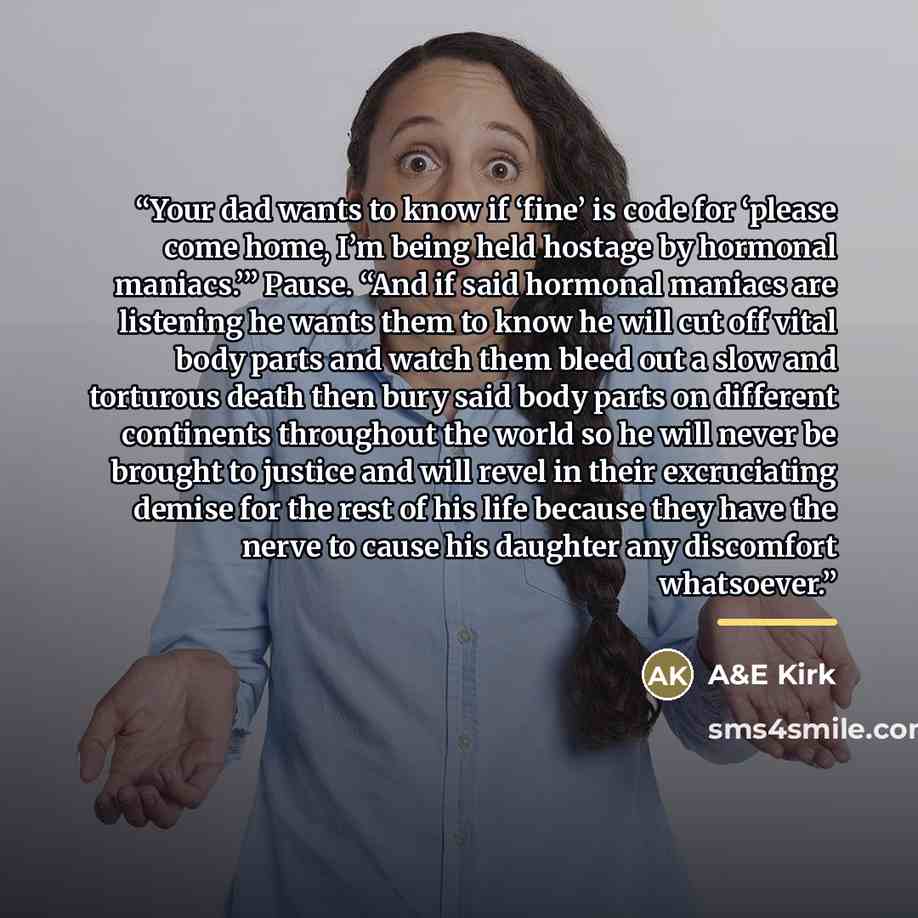 “Your dad wants to know if ‘fine’ is code for ‘please come home, I’m being held hostage by hormonal maniacs.’” Pause. “And if said hormonal maniacs are listening he wants them to know he will cut off vital body parts and watch them bleed out a slow and torturous death then bury said body parts on…” quote by A&E Kirk