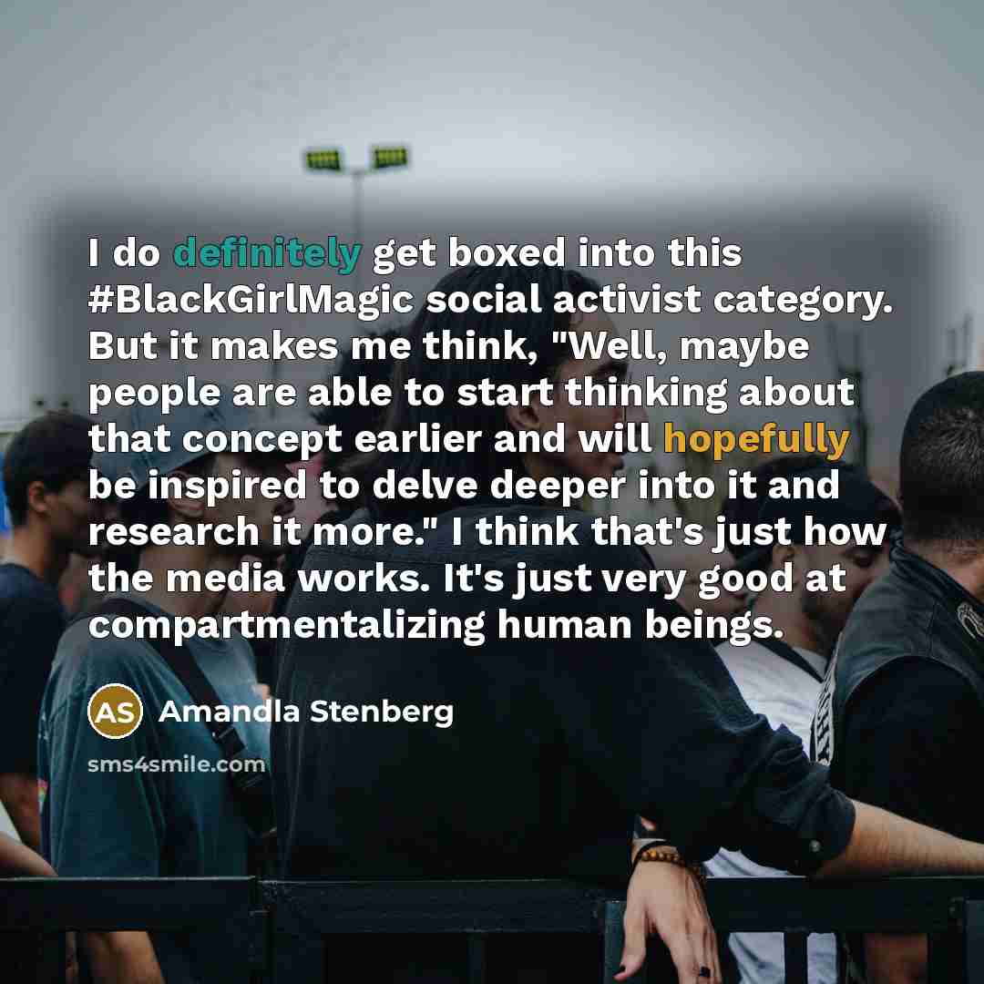 “I do definitely get boxed into this #BlackGirlMagic social activist category. But it makes me think, "Well, maybe people are able to start thinking about that concept earlier and will hopefully be inspired to delve deeper into it and research it more." I think that's just how the media works. It's…” quote by Amandla Stenberg