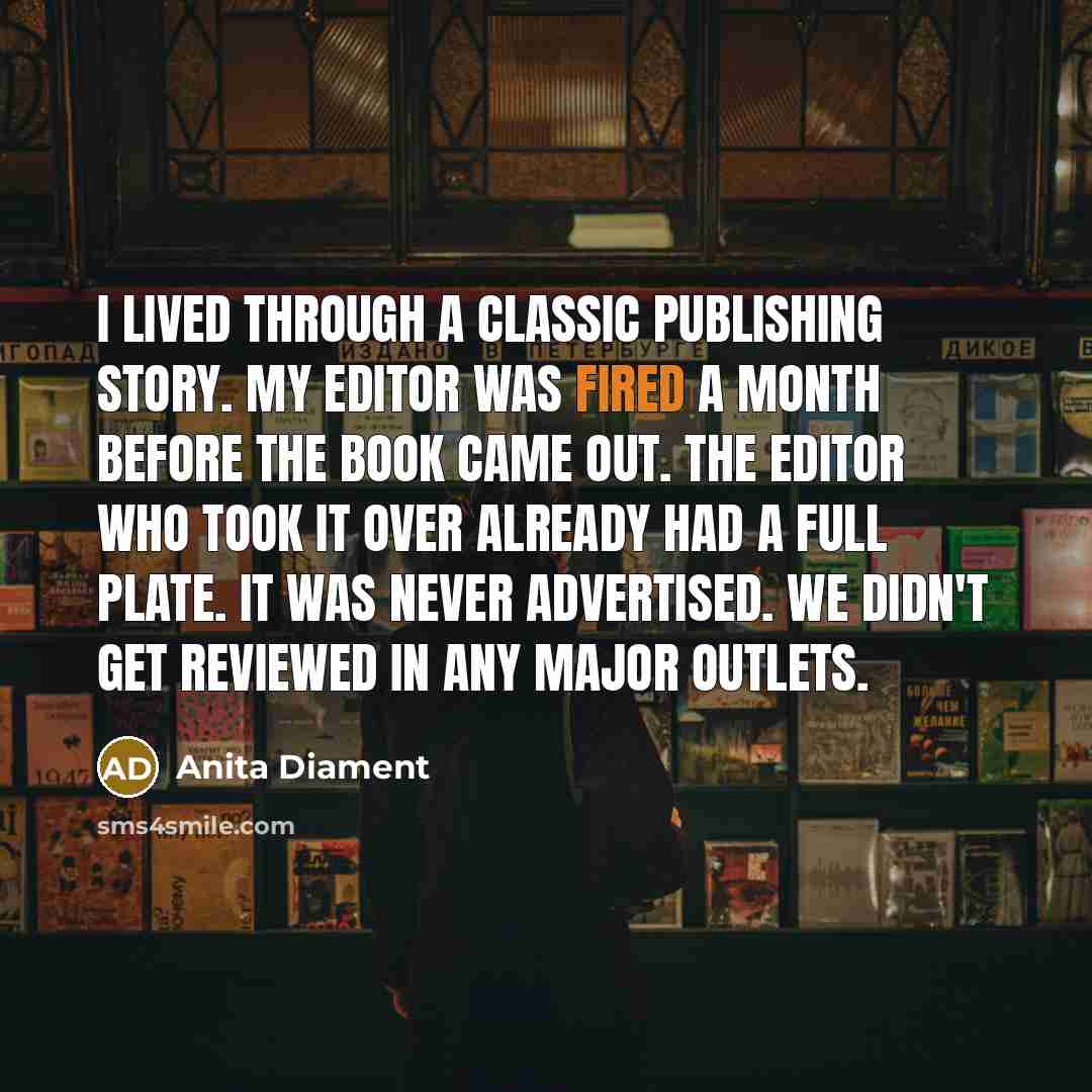 “I lived through a classic publishing story. My editor was fired a month before the book came out. The editor who took it over already had a full plate. It was never advertised. We didn't get reviewed in any major outlets.” quote by Anita Diament