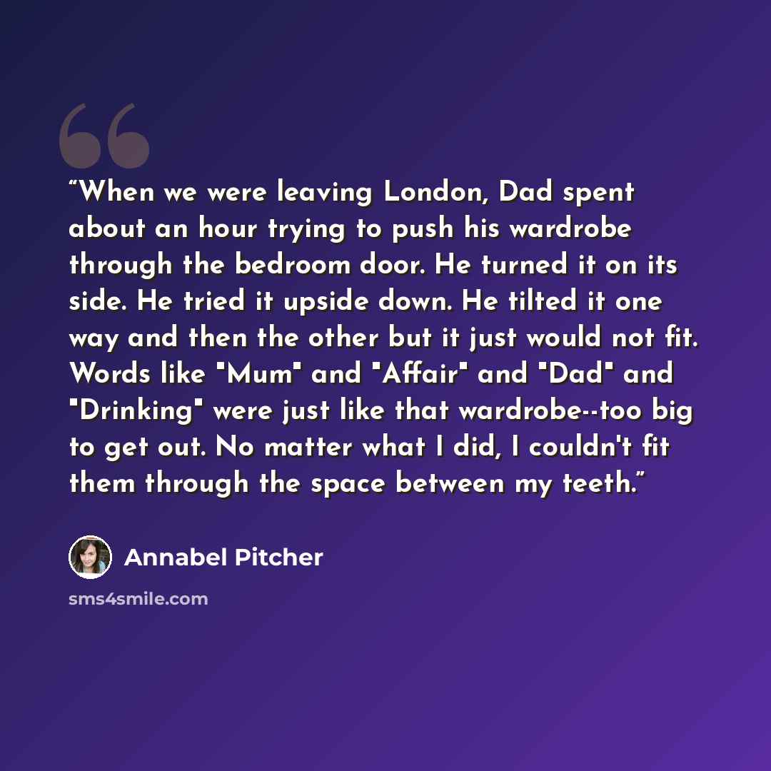 “When we were leaving London, Dad spent about an hour trying to push his wardrobe through the bedroom door. He turned it on its side. He tried it upside down. He tilted it one way and then the other but it just would not fit. Words like "Mum" and "Affair" and "Dad" and "Drinking" were just like…” quote by Annabel Pitcher