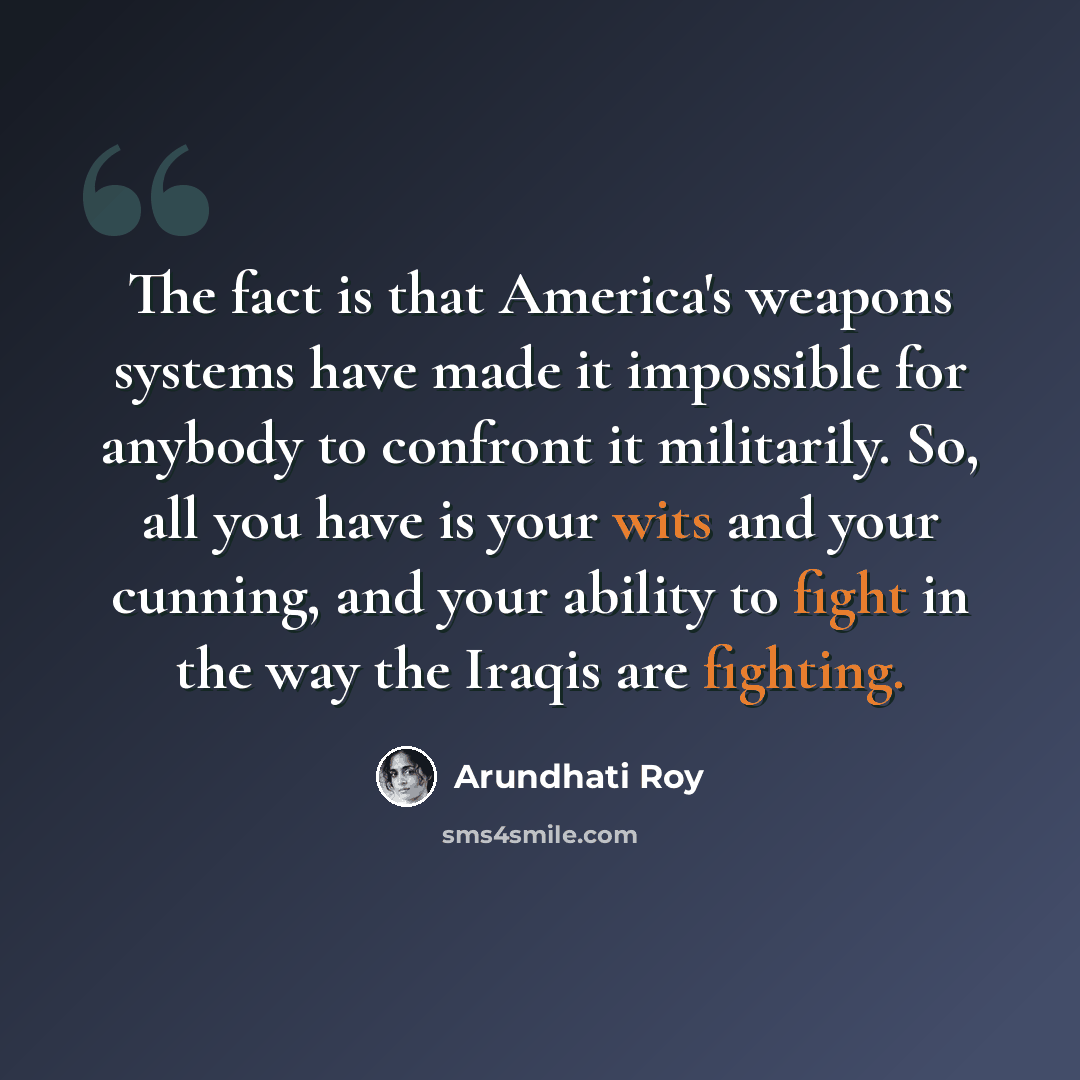 “The fact is that America's weapons systems have made it impossible for anybody to confront it militarily. So, all you have is your wits and your cunning, and your ability to fight in the way the Iraqis are fighting.” quote by Arundhati Roy