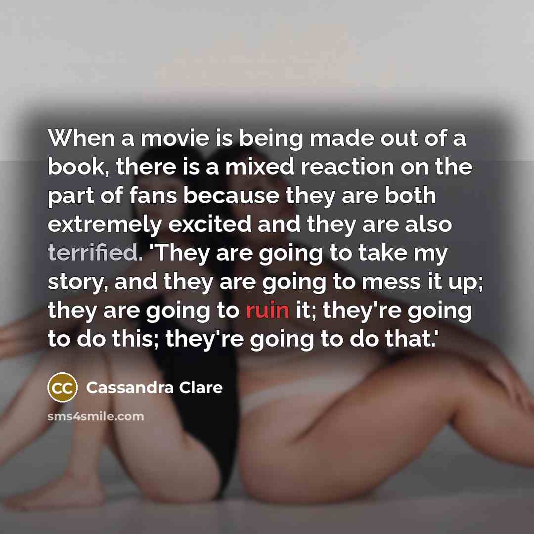 “When a movie is being made out of a book, there is a mixed reaction on the part of fans because they are both extremely excited and they are also terrified. 'They are going to take my story, and they are going to mess it up; they are going to ruin it; they're going to do this; they're going to do…” quote by Cassandra Clare