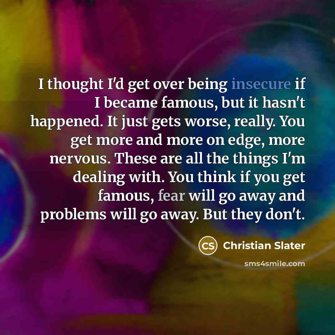 “I thought I'd get over being insecure if I became famous, but it hasn't happened. It just gets worse, really. You get more and more on edge, more nervous. These are all the things I'm dealing with. You think if you get famous, fear will go away and problems will go away. But they don't.” quote by Christian Slater
