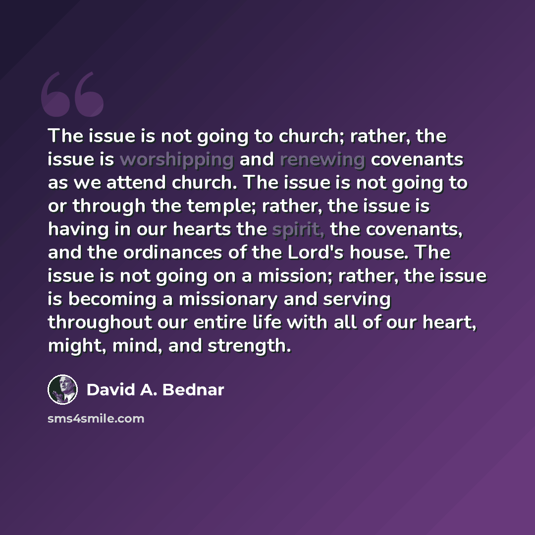 “The issue is not going to church; rather, the issue is worshipping and renewing covenants as we attend church. The issue is not going to or through the temple; rather, the issue is having in our hearts the spirit, the covenants, and the ordinances of the Lord's house. The issue is not going on a…” quote by David A. Bednar
