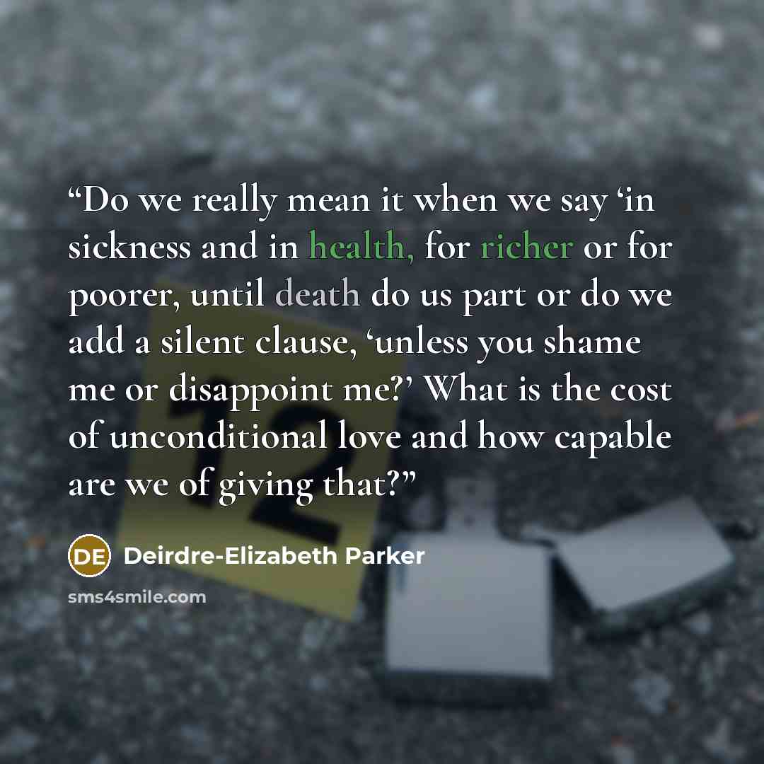 “Do we really mean it when we say ‘in sickness and in health, for richer or for poorer, until death do us part or do we add a silent clause, ‘unless you shame me or disappoint me?’ What is the cost of unconditional love and how capable are we of giving that?” quote by Deirdre-Elizabeth Parker