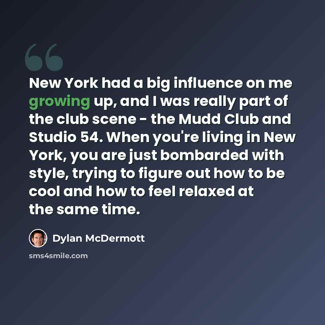 “New York had a big influence on me growing up, and I was really part of the club scene - the Mudd Club and Studio 54. When you're living in New York, you are just bombarded with style, trying to figure out how to be cool and how to feel relaxed at the same time.” quote by Dylan McDermott