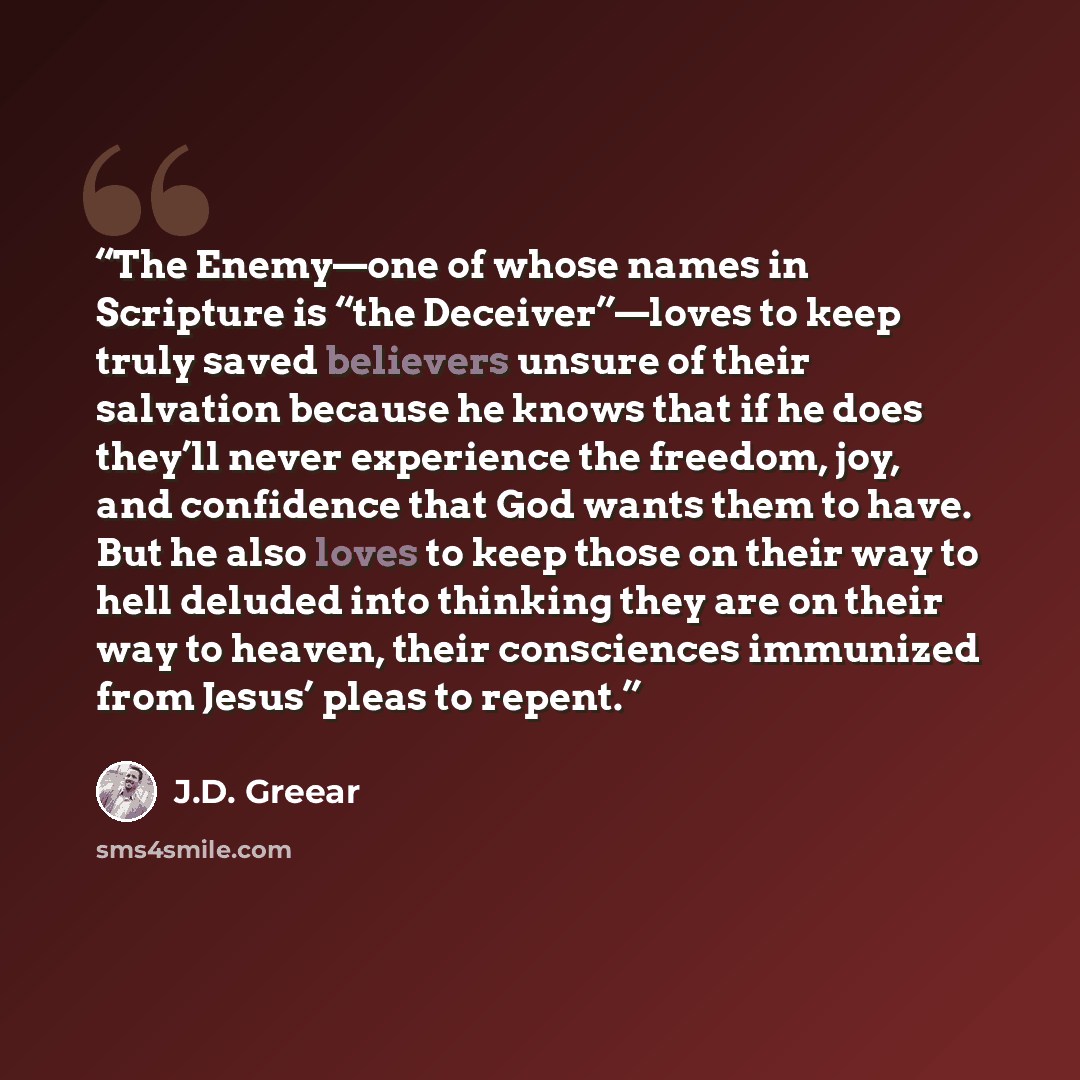 “The Enemy—one of whose names in Scripture is “the Deceiver”—loves to keep truly saved believers unsure of their salvation because he knows that if he does they’ll never experience the freedom, joy, and confidence that God wants them to have. But he also loves to keep those on their way to hell…” quote by J.D. Greear