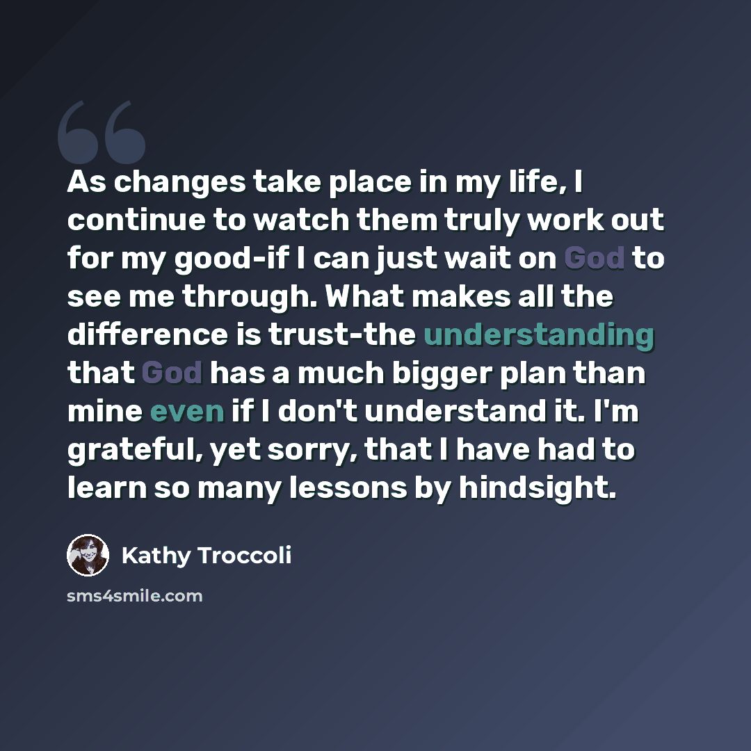 “As changes take place in my life, I continue to watch them truly work out for my good-if I can just wait on God to see me through. What makes all the difference is trust-the understanding that God has a much bigger plan than mine even if I don't understand it. I'm grateful, yet sorry, that I have…” quote by Kathy Troccoli