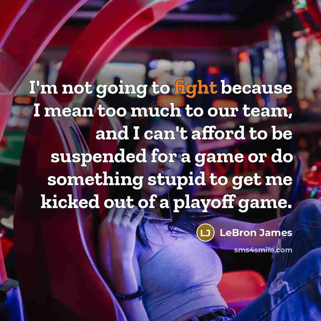 “I'm not going to fight because I mean too much to our team, and I can't afford to be suspended for a game or do something stupid to get me kicked out of a playoff game.” quote by LeBron James