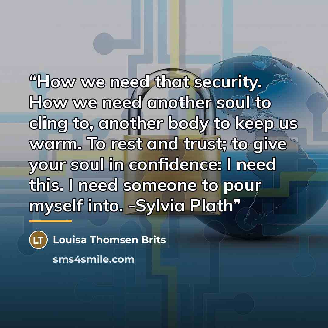 “How we need that security. How we need another soul to cling to, another body to keep us warm. To rest and trust; to give your soul in confidence: I need this. I need someone to pour myself into. -Sylvia Plath” quote by Louisa Thomsen Brits