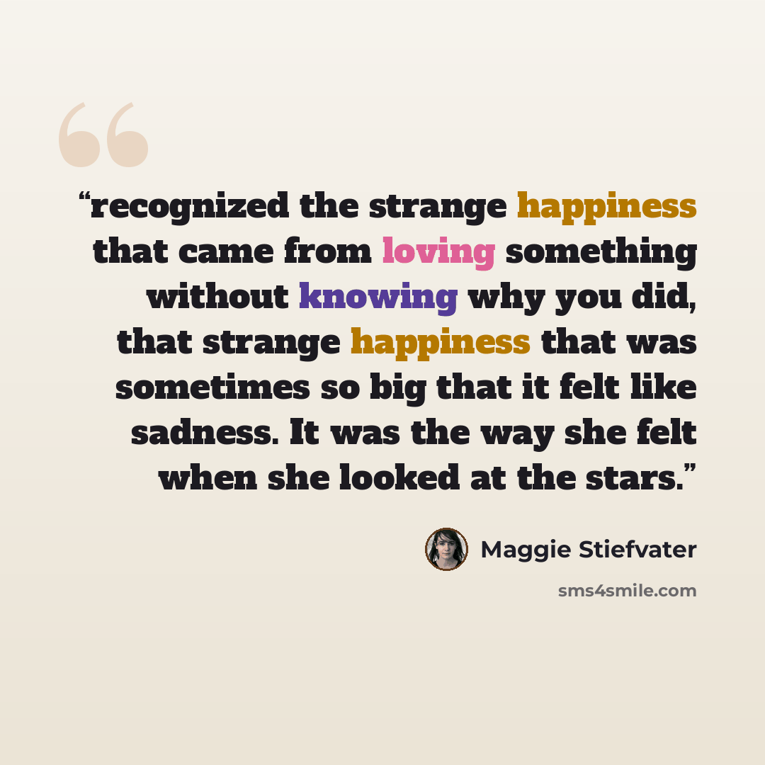 “recognized the strange happiness that came from loving something without knowing why you did, that strange happiness that was sometimes so big that it felt like sadness. It was the way she felt when she looked at the stars.” quote by Maggie Stiefvater