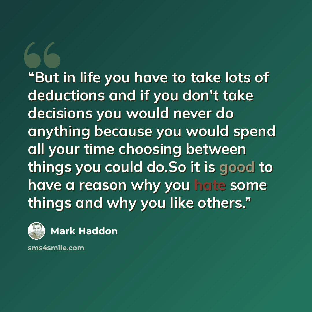“But in life you have to take lots of deductions and if you don't take decisions you would never do anything because you would spend all your time choosing between things you could do.So it is good to have a reason why you hate some things and why you like others.” quote by Mark Haddon