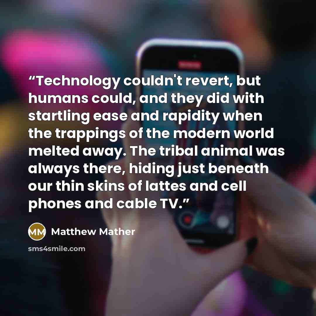 “Technology couldn't revert, but humans could, and they did with startling ease and rapidity when the trappings of the modern world melted away. The tribal animal was always there, hiding just beneath our thin skins of lattes and cell phones and cable TV.” quote by Matthew Mather