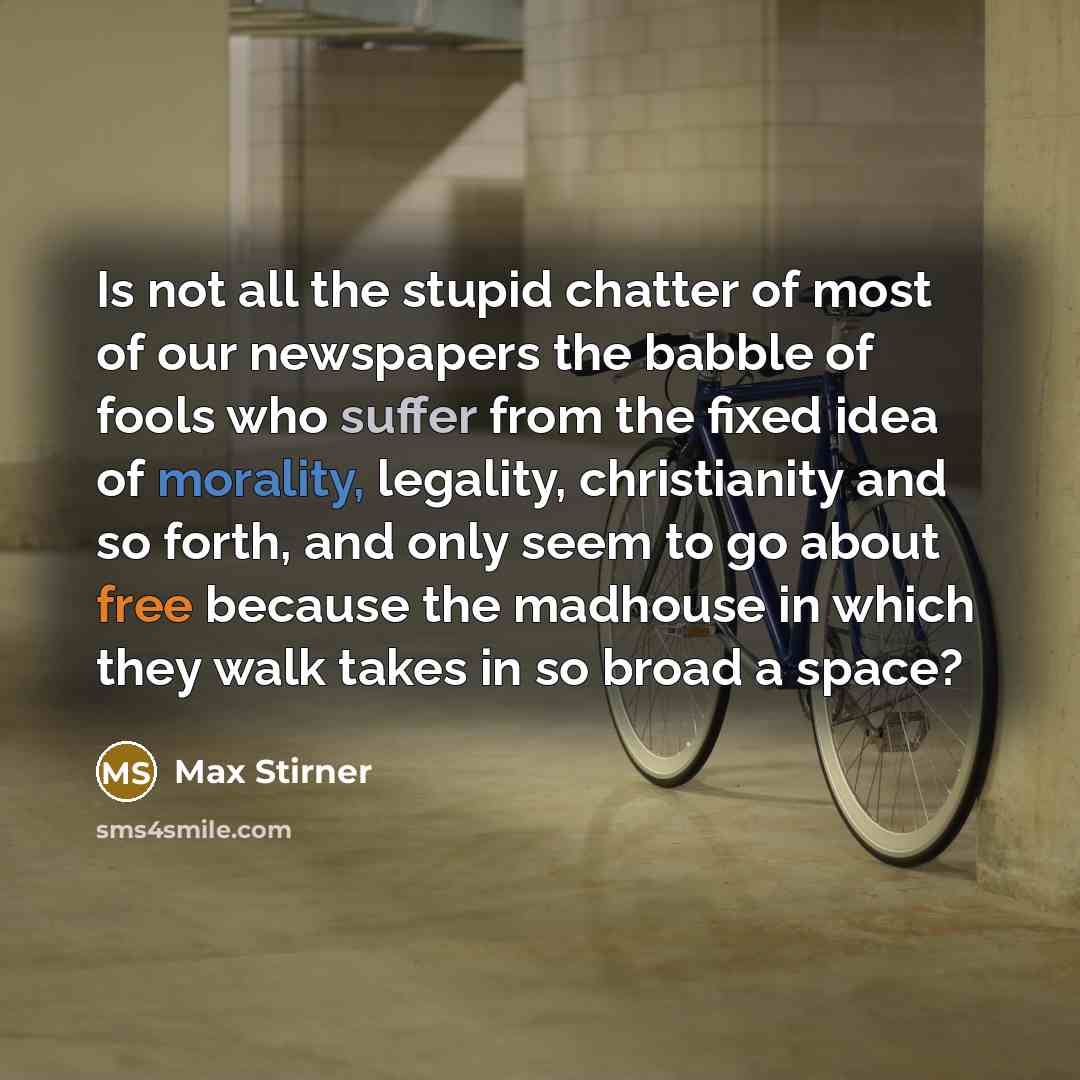 “Is not all the stupid chatter of most of our newspapers the babble of fools who suffer from the fixed idea of morality, legality, christianity and so forth, and only seem to go about free because the madhouse in which they walk takes in so broad a space?” quote by Max Stirner