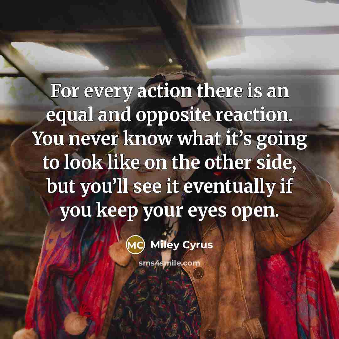 “For every action there is an equal and opposite reaction. You never know what it’s going to look like on the other side, but you’ll see it eventually if you keep your eyes open.” quote by Miley Cyrus