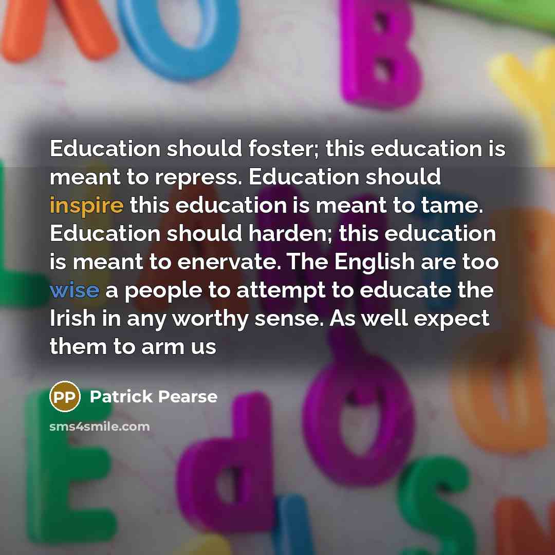 “Education should foster; this education is meant to repress. Education should inspire this education is meant to tame. Education should harden; this education is meant to enervate. The English are too wise a people to attempt to educate the Irish in any worthy sense. As well expect them to arm us” quote by Patrick Pearse