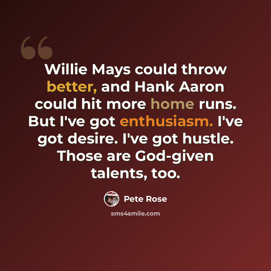 “Willie Mays could throw better, and Hank Aaron could hit more home runs. But I've got enthusiasm. I've got desire. I've got hustle. Those are God-given talents, too.” quote by Pete Rose