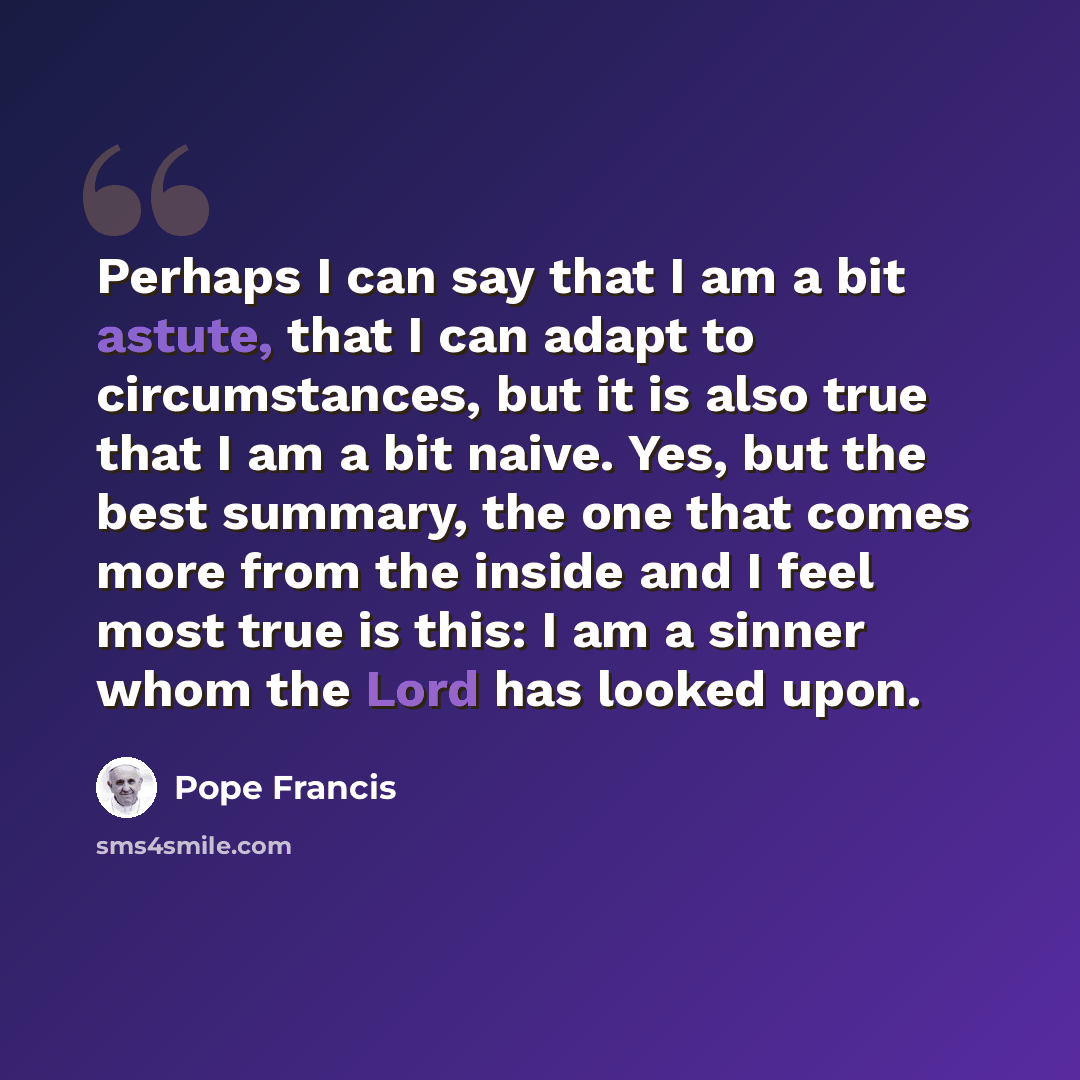 “Perhaps I can say that I am a bit astute, that I can adapt to circumstances, but it is also true that I am a bit naive. Yes, but the best summary, the one that comes more from the inside and I feel most true is this: I am a sinner whom the Lord has looked upon.” quote by Pope Francis