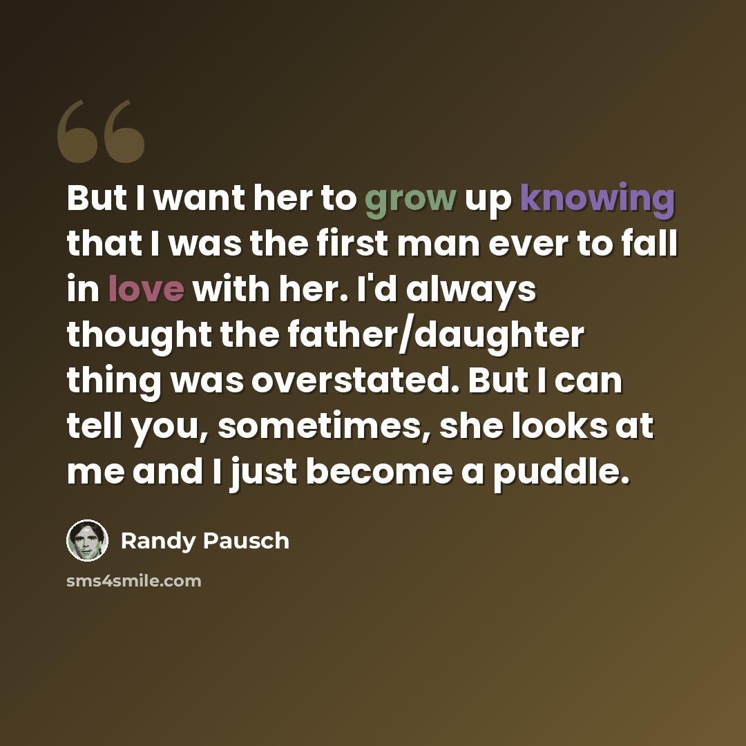 “But I want her to grow up knowing that I was the first man ever to fall in love with her. I'd always thought the father/daughter thing was overstated. But I can tell you, sometimes, she looks at me and I just become a puddle.” quote by Randy Pausch