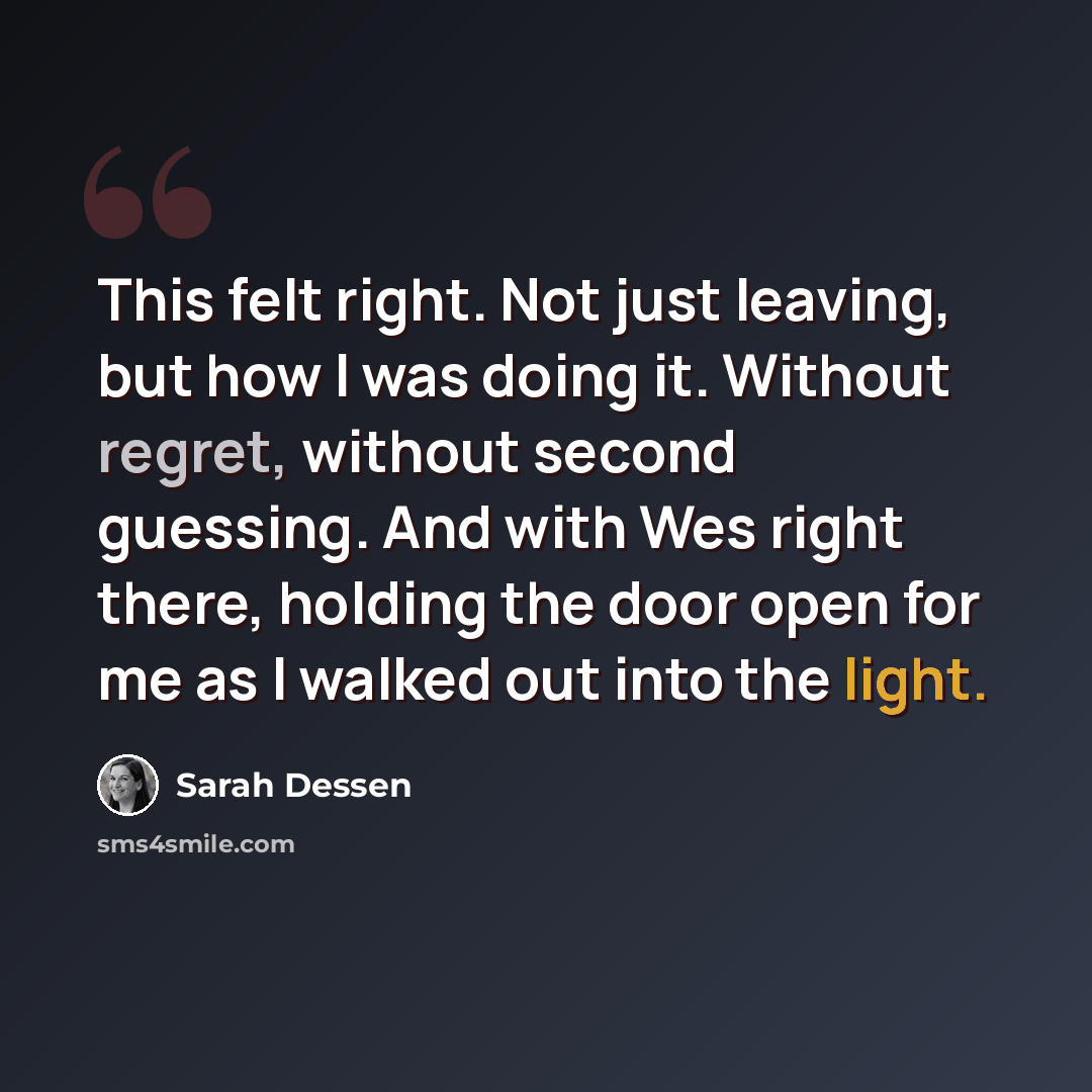 “This felt right. Not just leaving, but how I was doing it. Without regret, without second guessing. And with Wes right there, holding the door open for me as I walked out into the light.” quote by Sarah Dessen