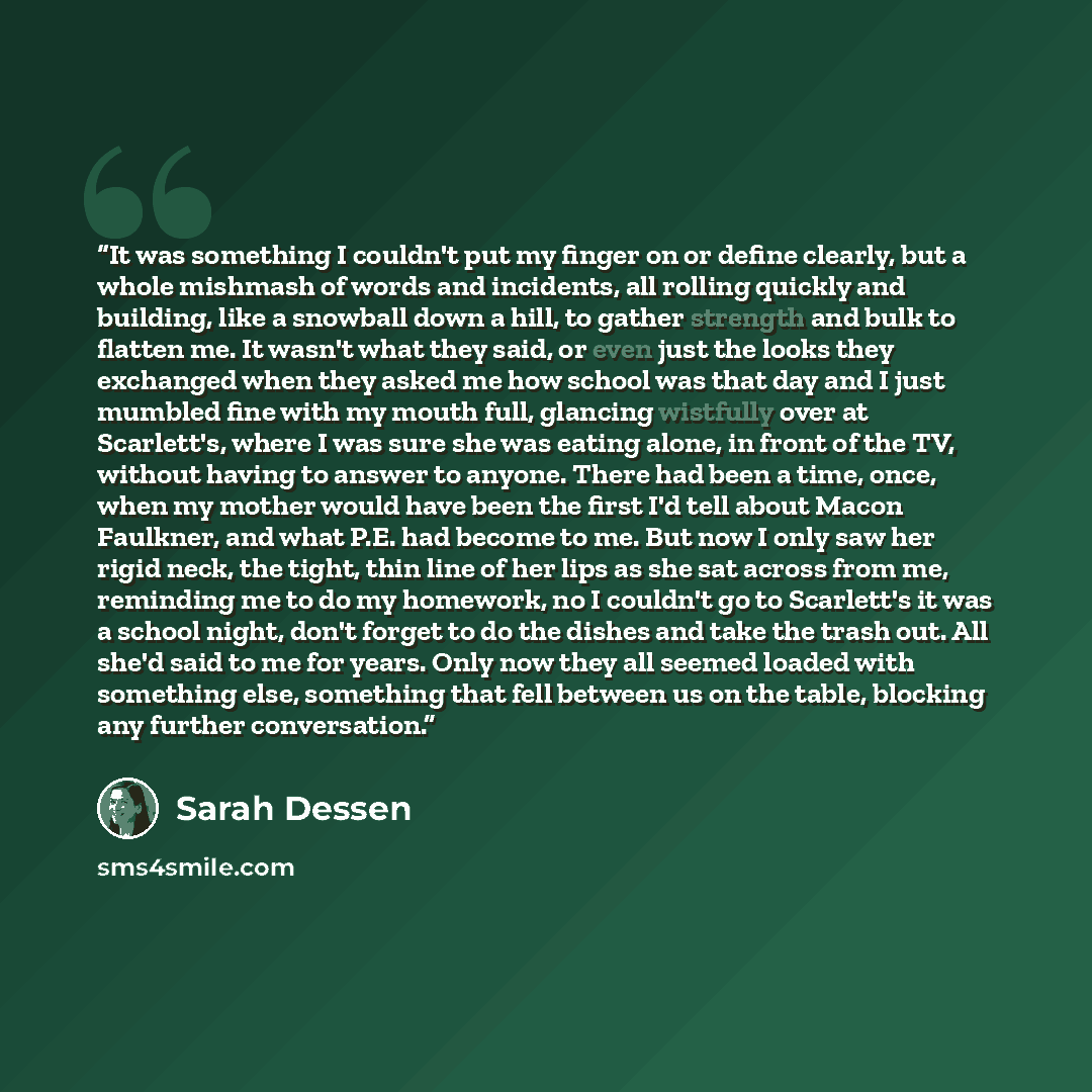 “It was something I couldn't put my finger on or define clearly, but a whole mishmash of words and incidents, all rolling quickly and building, like a snowball down a hill, to gather strength and bulk to flatten me. It wasn't what they said, or even just the looks they exchanged when they asked me…” quote by Sarah Dessen