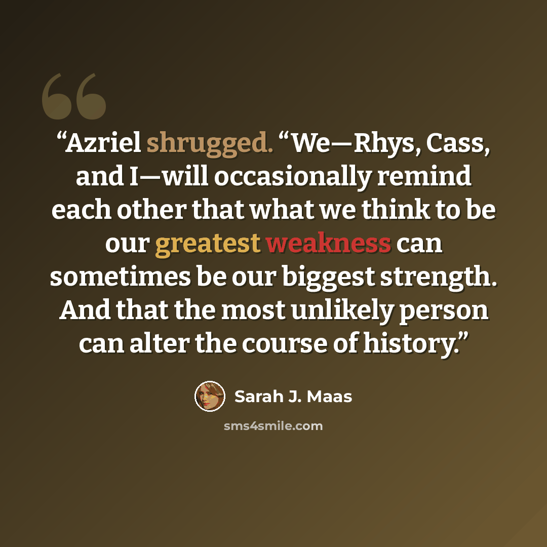 “Azriel shrugged. “We—Rhys, Cass, and I—will occasionally remind each other that what we think to be our greatest weakness can sometimes be our biggest strength. And that the most unlikely person can alter the course of history.” quote by Sarah J. Maas