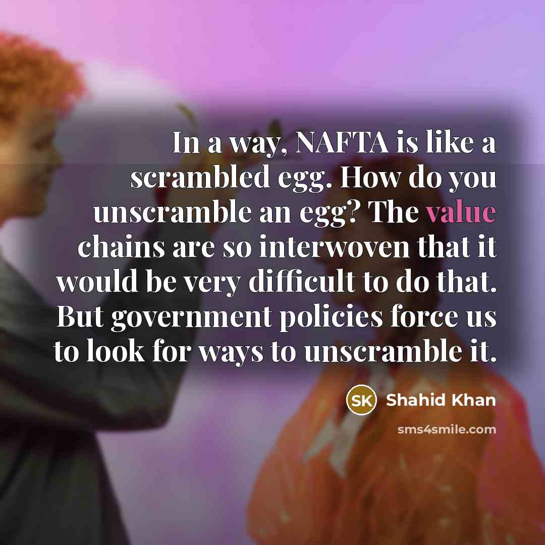 “In a way, NAFTA is like a scrambled egg. How do you unscramble an egg? The value chains are so interwoven that it would be very difficult to do that. But government policies force us to look for ways to unscramble it.” quote by Shahid Khan