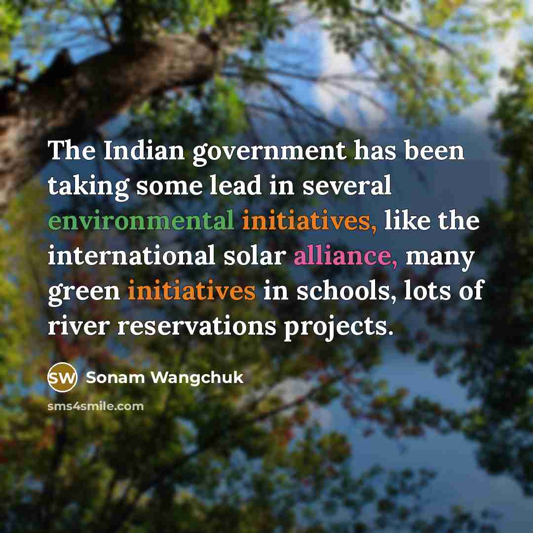 “The Indian government has been taking some lead in several environmental initiatives, like the international solar alliance, many green initiatives in schools, lots of river reservations projects.” quote by Sonam Wangchuk