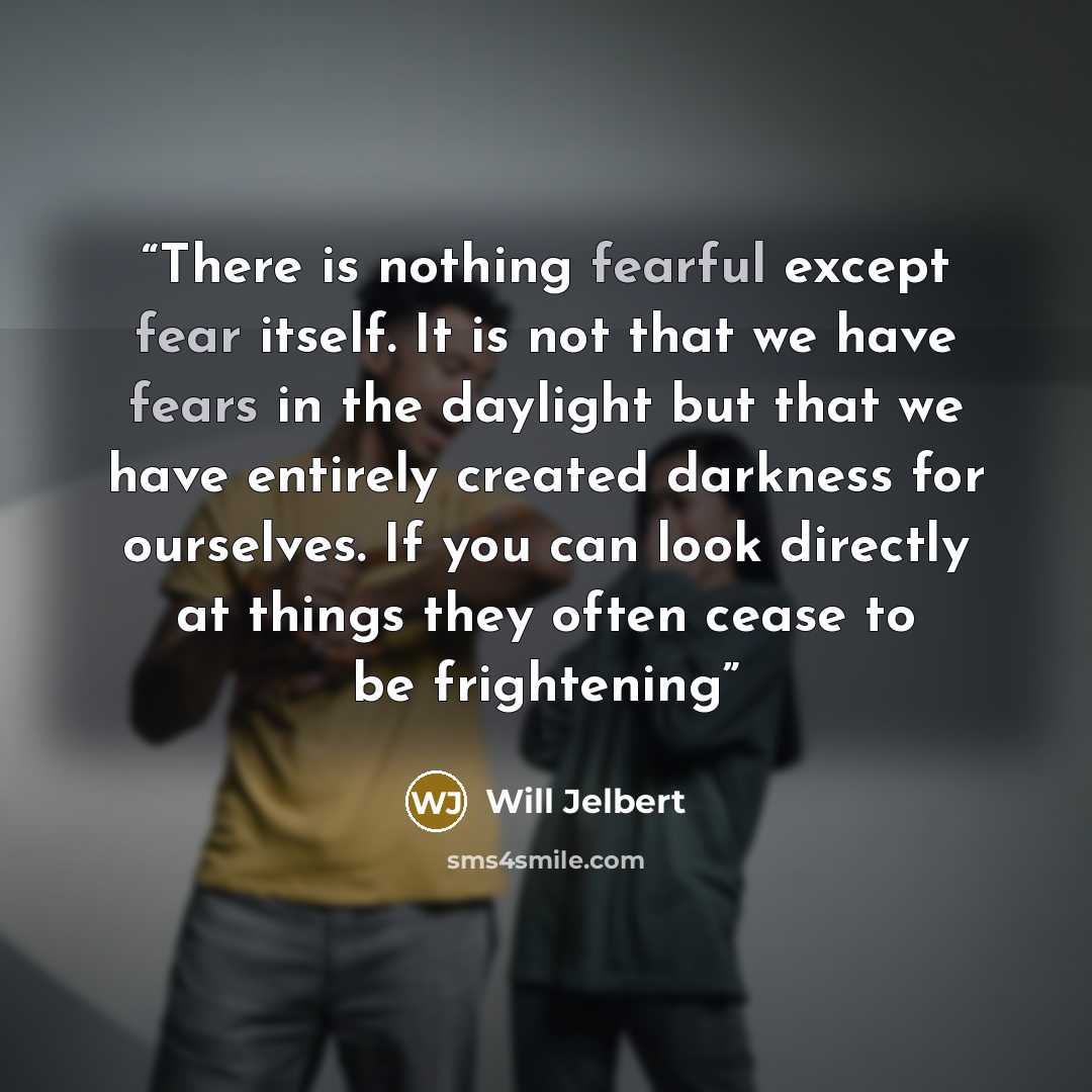 “There is nothing fearful except fear itself. It is not that we have fears in the daylight but that we have entirely created darkness for ourselves. If you can look directly at things they often cease to be frightening” quote by Will Jelbert